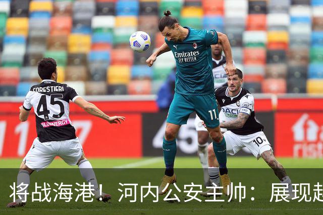将战海港！河内公安主帅：展现越南足球风采，力争拿到亚冠首分