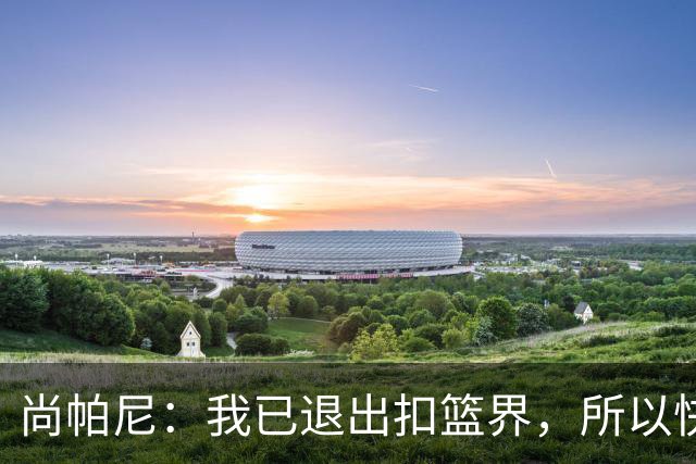 尚帕尼：我已退出扣篮界，所以快攻时选择了上篮