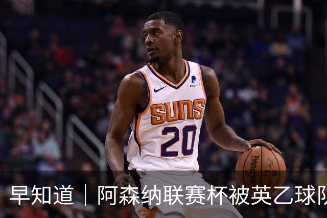 早知道｜阿森纳联赛杯被英乙球队淘汰