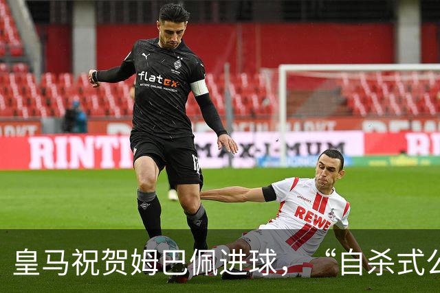 皇马祝贺姆巴佩进球，“自杀式公关”炸了！