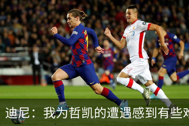 迪尼：我为哲凯的遭遇感到有些难受，他显然已经失去球队信任