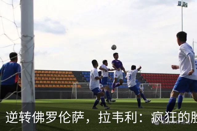 逆转佛罗伦萨，拉韦利：疯狂的胜利，穿上这件球衣是我的荣幸