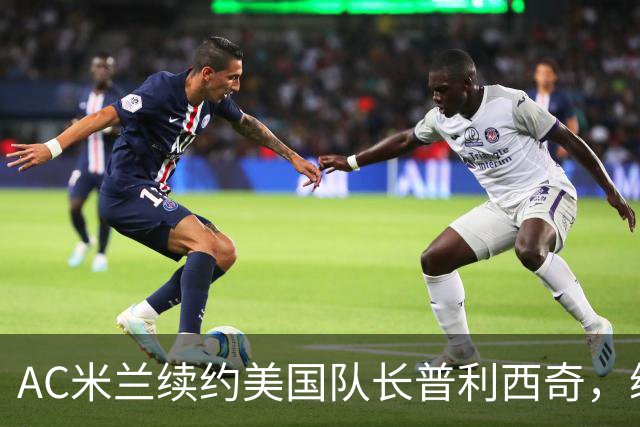 AC米兰续约美国队长普利西奇，续约四年合同专心踢意甲